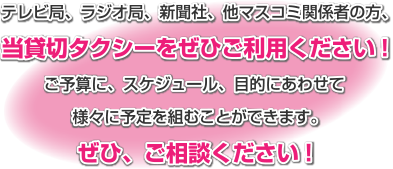 テレビ局、ラジオ局、新聞社、他マスコミ関係者の方、当貸切タクシーをぜひご利用ください。ご予算に、スケジュール、目的にあわせて様々に予定を組むことができます。ぜひ、ご相談ください。