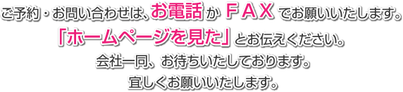 ご予約・お問い合わせは、お電話かＦＡＸでお願いいたします。 「ホームページを見た」とお伝えください。 会社一同、お待ちいたしております。　宜しくお願いいたします。